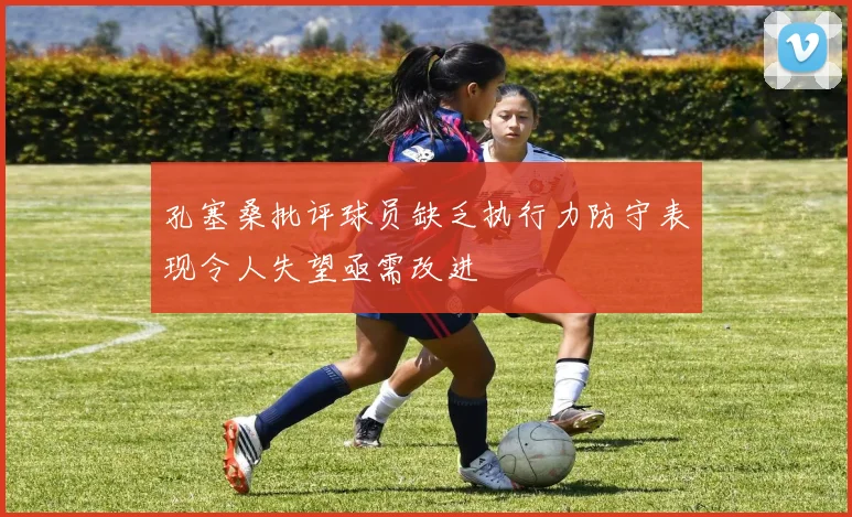 孔塞桑批评球员缺乏执行力防守表现令人失望亟需改进