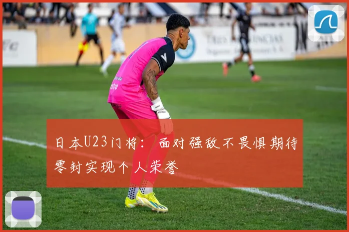 日本U23门将：面对强敌不畏惧期待零封实现个人荣誉