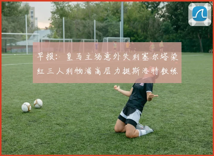 早报：皇马主场意外失利塞尔塔染红三人利物浦高层力挺斯洛特教练