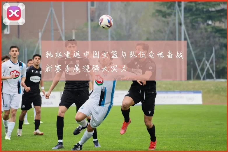 韩旭重返中国女篮与队伍合练备战新赛季展现强大实力