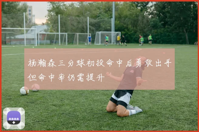 杨瀚森三分球初投命中后勇敢出手但命中率仍需提升