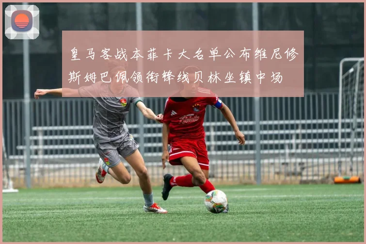 皇马客战本菲卡大名单公布维尼修斯姆巴佩领衔锋线贝林坐镇中场