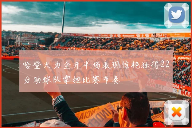 哈登火力全开半场表现惊艳独得22分助球队掌控比赛节奏