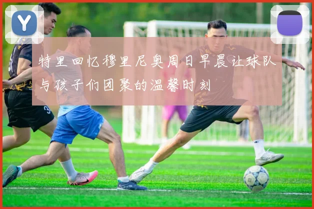 特里回忆穆里尼奥周日早晨让球队与孩子们团聚的温馨时刻