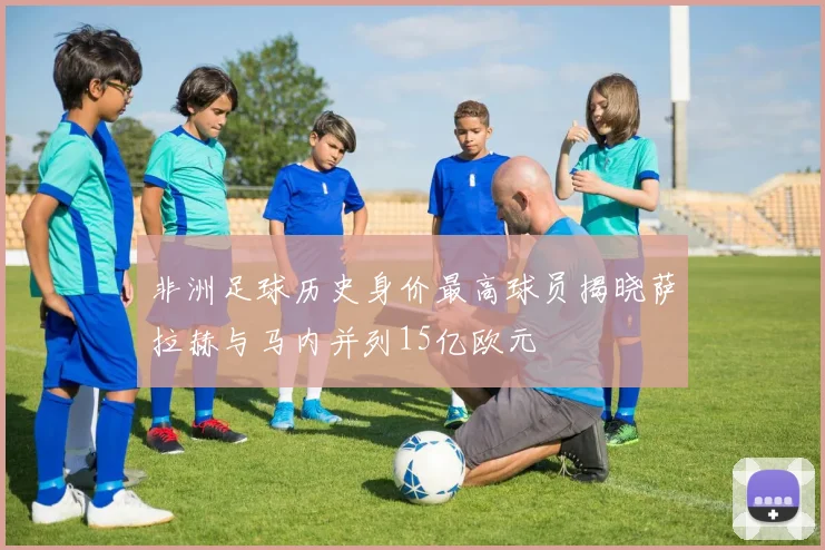 非洲足球历史身价最高球员揭晓萨拉赫与马内并列15亿欧元