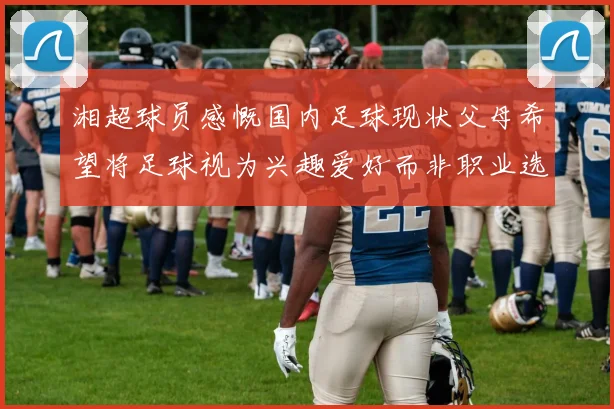 湘超球员感慨国内足球现状父母希望将足球视为兴趣爱好而非职业选择