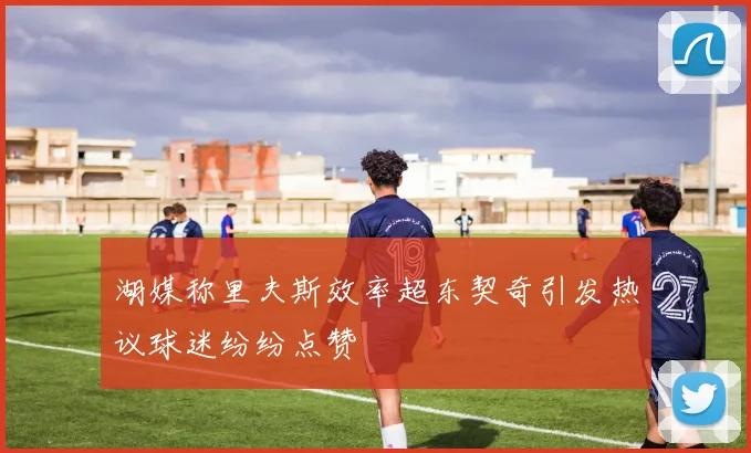湖媒称里夫斯效率超东契奇引发热议球迷纷纷点赞