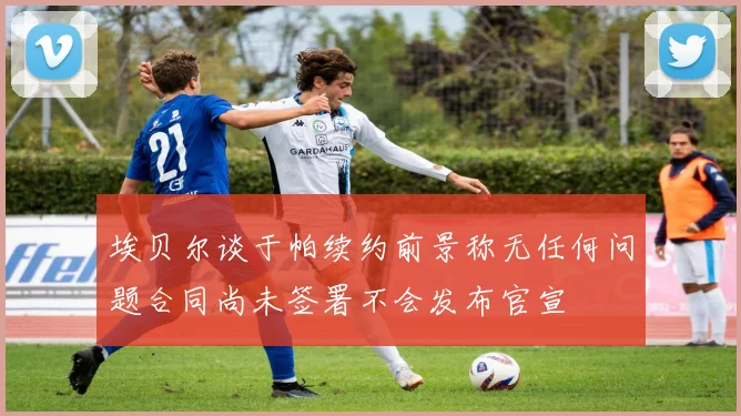 埃贝尔谈于帕续约前景称无任何问题合同尚未签署不会发布官宣