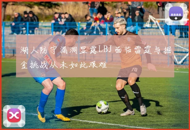 湖人防守漏洞显露LBJ面临雷霆与掘金挑战从未如此艰难