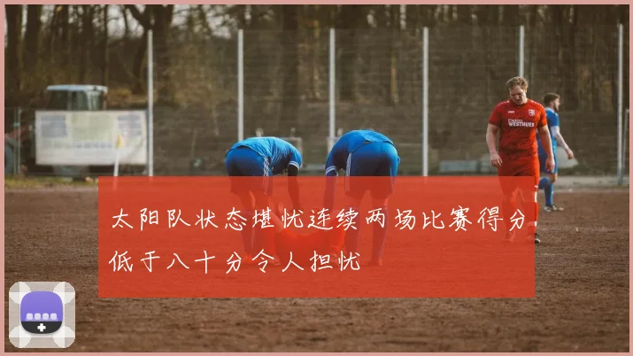 太阳队状态堪忧连续两场比赛得分低于八十分令人担忧