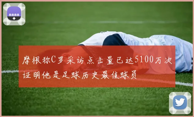 摩根称C罗采访点击量已达5100万次证明他是足球历史最佳球员