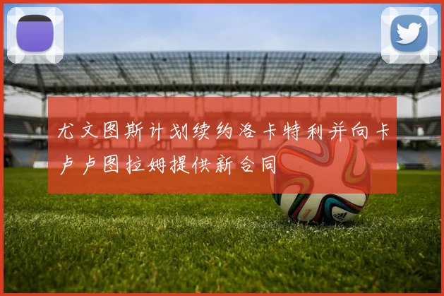 尤文图斯计划续约洛卡特利并向卡卢卢图拉姆提供新合同
