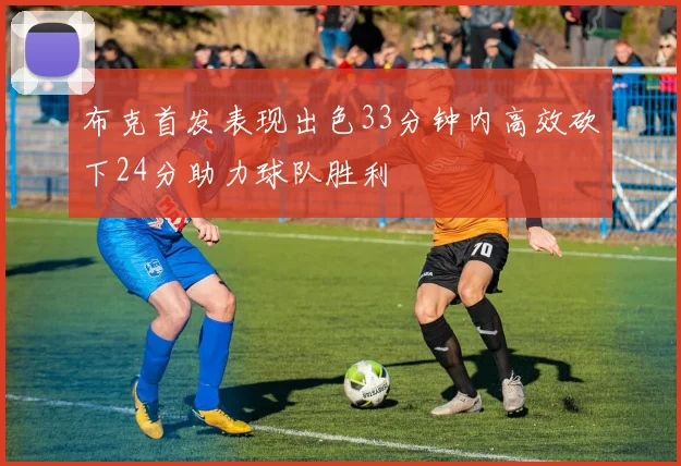 布克首发表现出色33分钟内高效砍下24分助力球队胜利
