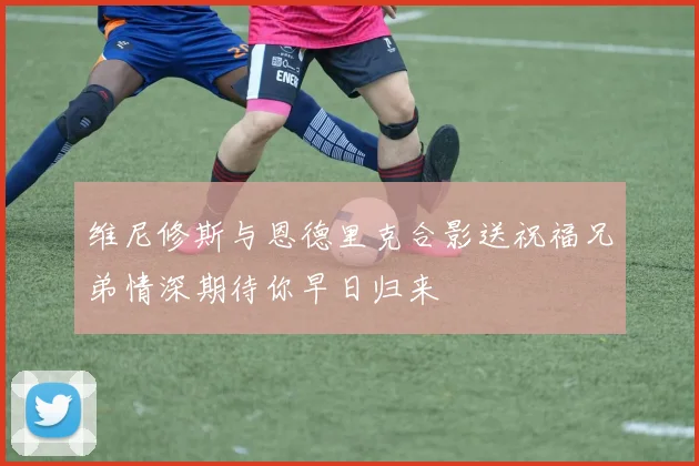 维尼修斯与恩德里克合影送祝福兄弟情深期待你早日归来