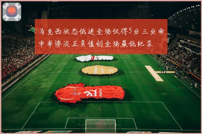 马克西状态低迷全场仅得5分三分命中率惨淡正负值创全场最低纪录
