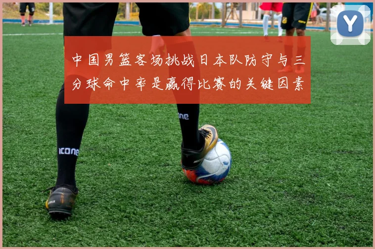 中国男篮客场挑战日本队防守与三分球命中率是赢得比赛的关键因素