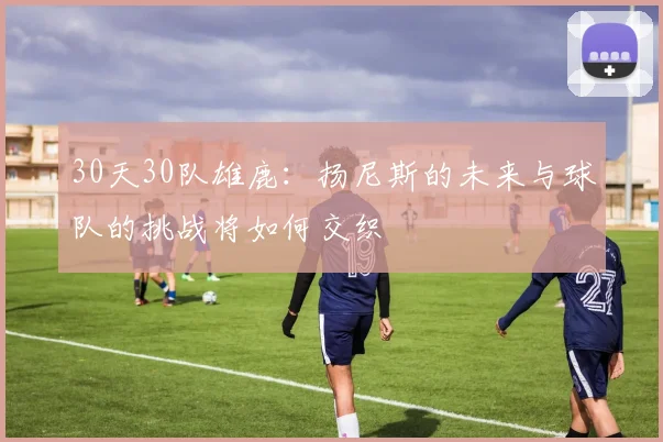 30天30队雄鹿：扬尼斯的未来与球队的挑战将如何交织
