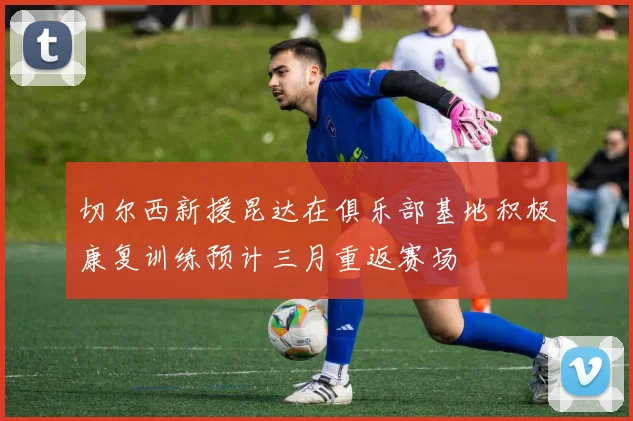 切尔西新援昆达在俱乐部基地积极康复训练预计三月重返赛场