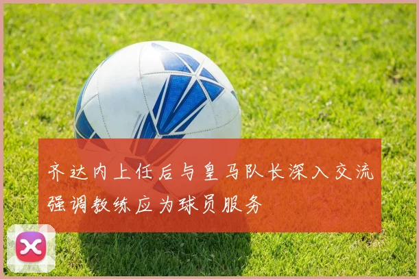齐达内上任后与皇马队长深入交流强调教练应为球员服务