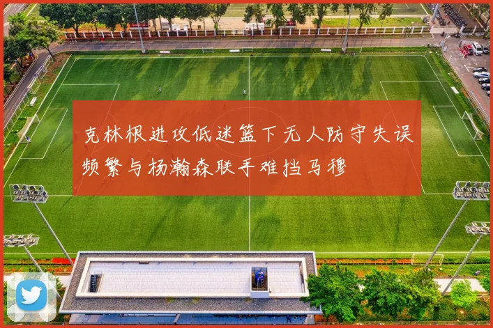 克林根进攻低迷篮下无人防守失误频繁与杨瀚森联手难挡马穆
