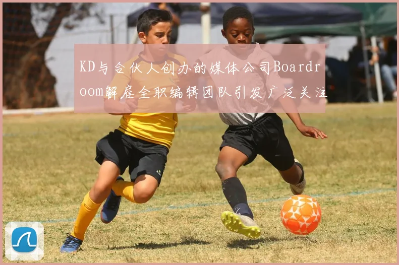 KD与合伙人创办的媒体公司Boardroom解雇全职编辑团队引发广泛关注