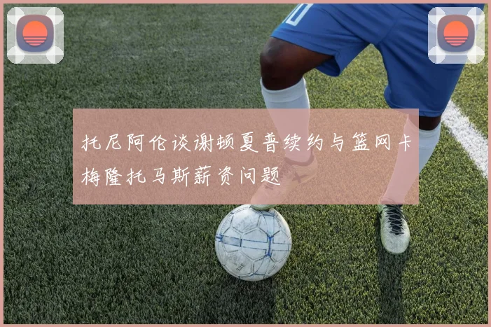 托尼阿伦谈谢顿夏普续约与篮网卡梅隆托马斯薪资问题