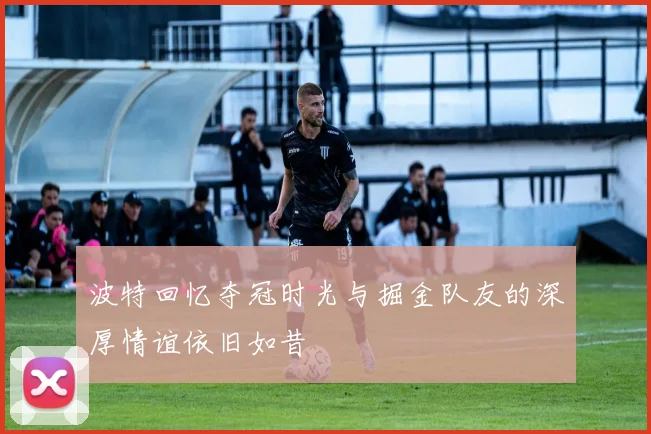 波特回忆夺冠时光与掘金队友的深厚情谊依旧如昔