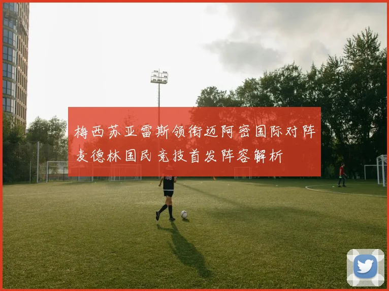 梅西苏亚雷斯领衔迈阿密国际对阵麦德林国民竞技首发阵容解析