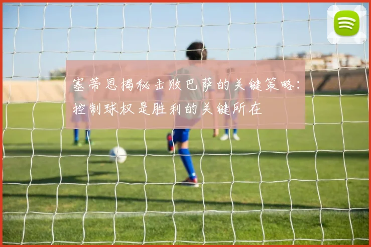 塞蒂恩揭秘击败巴萨的关键策略：控制球权是胜利的关键所在