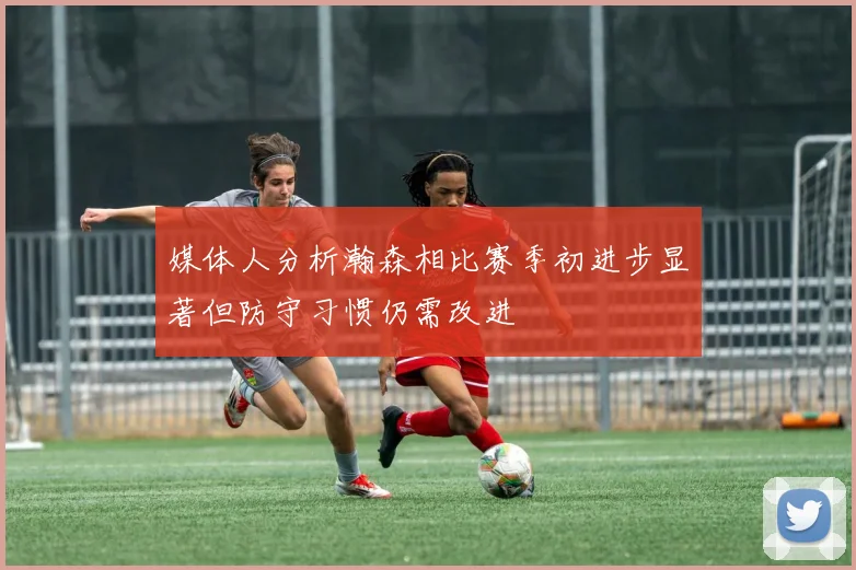 媒体人分析瀚森相比赛季初进步显著但防守习惯仍需改进