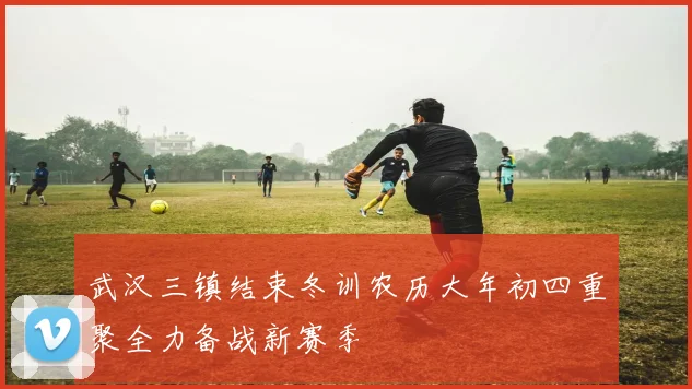 武汉三镇结束冬训农历大年初四重聚全力备战新赛季