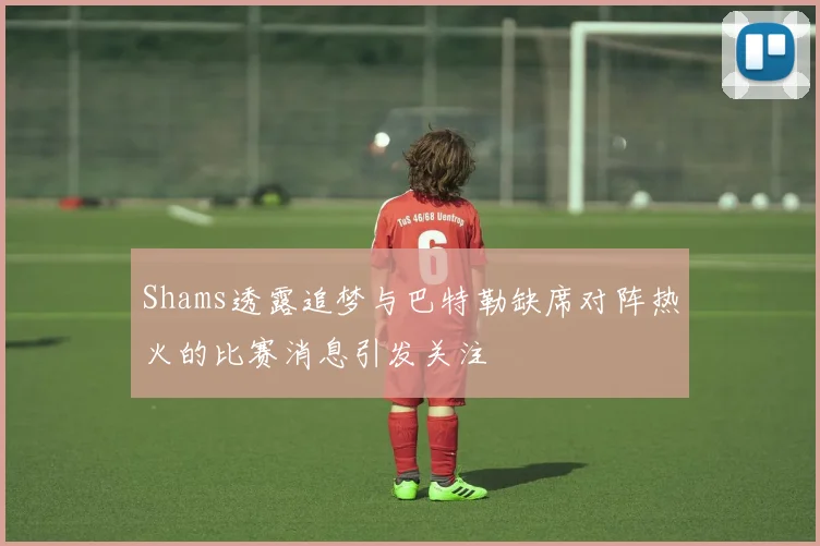 Shams透露追梦与巴特勒缺席对阵热火的比赛消息引发关注