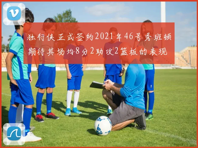 独行侠正式签约2021年46号秀班顿期待其场均8分2助攻2篮板的表现