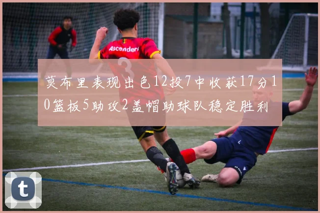 莫布里表现出色12投7中收获17分10篮板5助攻2盖帽助球队稳定胜利