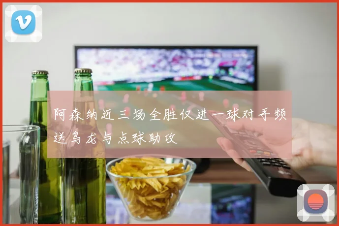 阿森纳近三场全胜仅进一球对手频送乌龙与点球助攻