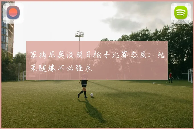 塞梅尼奥谈明日枪手比赛态度：结果随缘不必强求