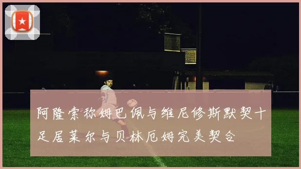 阿隆索称姆巴佩与维尼修斯默契十足居莱尔与贝林厄姆完美契合