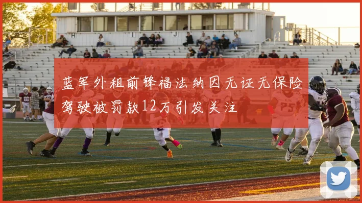 蓝军外租前锋福法纳因无证无保险驾驶被罚款12万引发关注