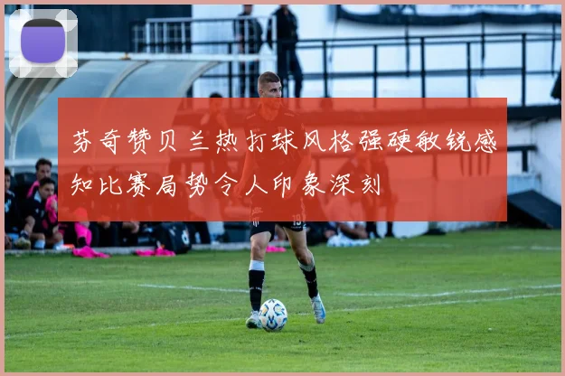 芬奇赞贝兰热打球风格强硬敏锐感知比赛局势令人印象深刻