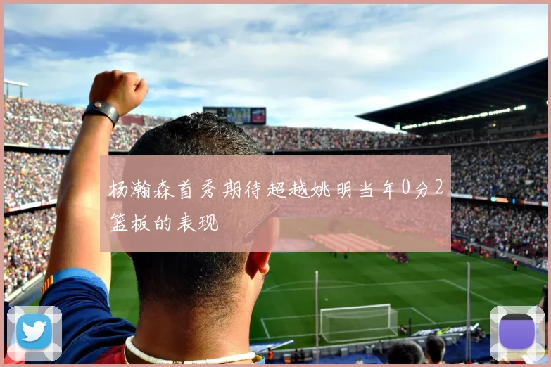 杨瀚森首秀期待超越姚明当年0分2篮板的表现