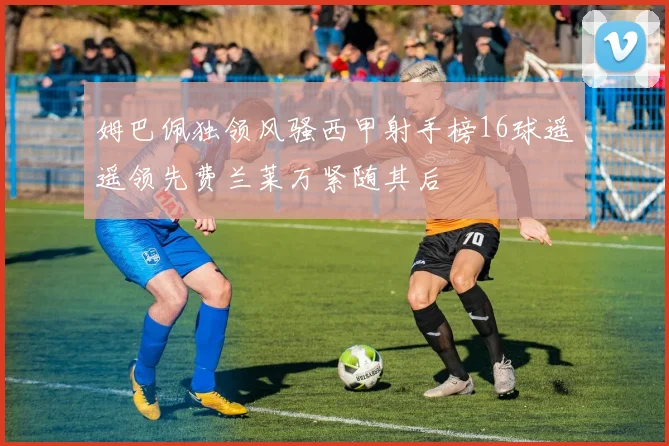 姆巴佩独领风骚西甲射手榜16球遥遥领先费兰莱万紧随其后